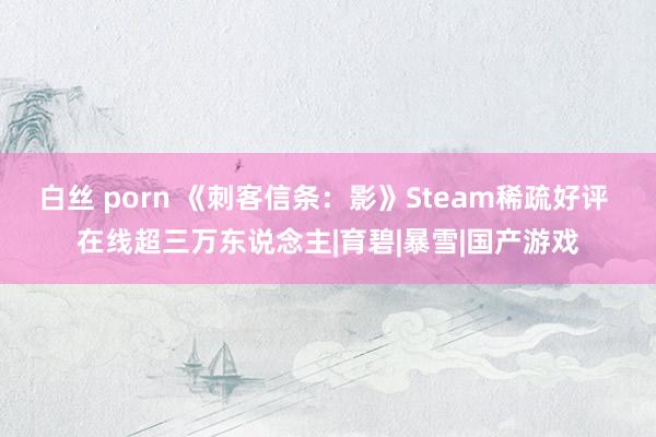 白丝 porn 《刺客信条：影》Steam稀疏好评 在线超三万东说念主|育碧|暴雪|国产游戏