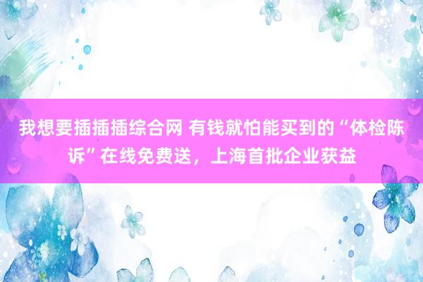 我想要插插插综合网 有钱就怕能买到的“体检陈诉”在线免费送，上海首批企业获益