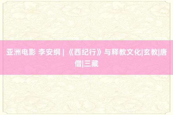 亚洲电影 李安纲 | 《西纪行》与释教文化|玄教|唐僧|三藏