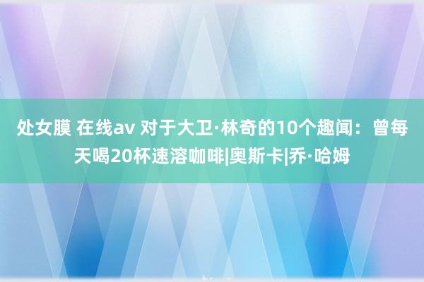 处女膜 在线av 对于大卫·林奇的10个趣闻：曾每天喝20杯速溶咖啡|奥斯卡|乔·哈姆