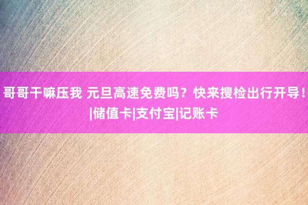 哥哥干嘛压我 元旦高速免费吗？快来搜检出行开导！|储值卡|支付宝|记账卡