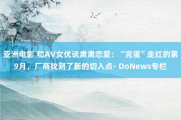 亚洲电影 和AV女优谈肃肃恋爱：“完蛋”走红的第9月，厂商找到了新的切入点- DoNews专栏