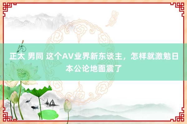 正太 男同 这个AV业界新东谈主，怎样就激勉日本公论地面震了