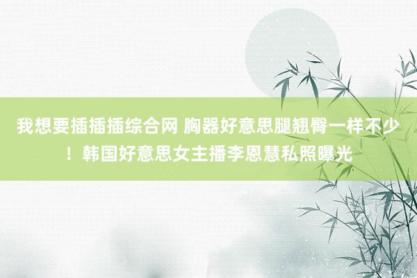我想要插插插综合网 胸器好意思腿翘臀一样不少！韩国好意思女主播李恩慧私照曝光