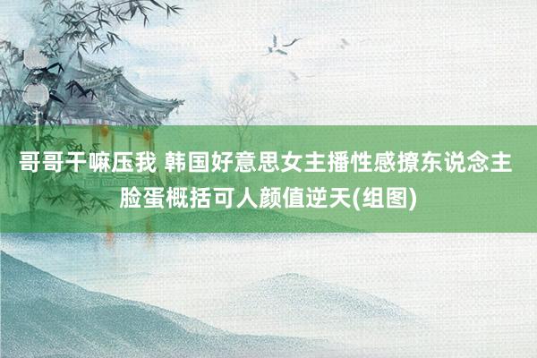 哥哥干嘛压我 韩国好意思女主播性感撩东说念主 脸蛋概括可人颜值逆天(组图)