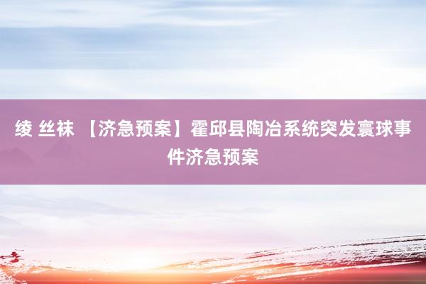 绫 丝袜 【济急预案】霍邱县陶冶系统突发寰球事件济急预案