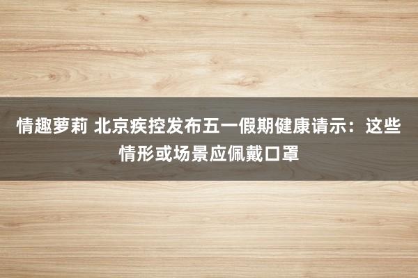 情趣萝莉 北京疾控发布五一假期健康请示：这些情形或场景应佩戴口罩