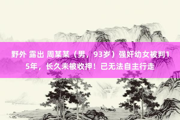 野外 露出 周某某（男，93岁）强奸幼女被判15年，长久未被收押！已无法自主行走