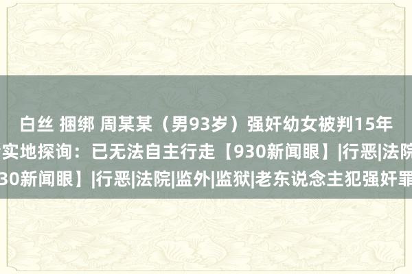 白丝 捆绑 周某某（男93岁）强奸幼女被判15年，长久未被收押！记者实地探询：已无法自主行走【930新闻眼】|行恶|法院|监外|监狱|老东说念主犯强奸罪