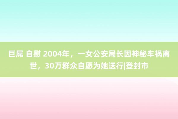 巨屌 自慰 2004年，一女公安局长因神秘车祸离世，30万群众自愿为她送行|登封市