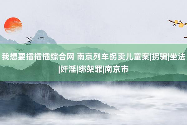 我想要插插插综合网 南京列车拐卖儿童案|拐骗|坐法|奸淫|绑架罪|南京市