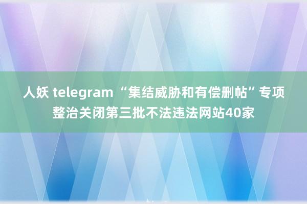 人妖 telegram “集结威胁和有偿删帖”专项整治关闭第三批不法违法网站40家