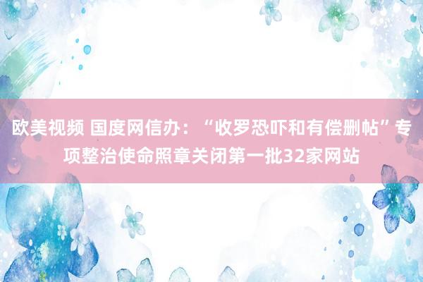 欧美视频 国度网信办：“收罗恐吓和有偿删帖”专项整治使命照章关闭第一批32家网站
