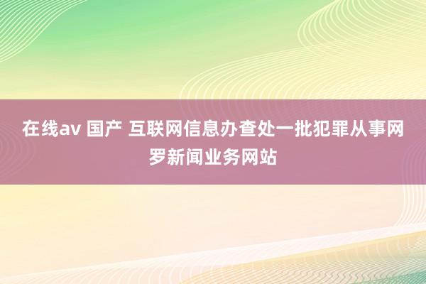 在线av 国产 互联网信息办查处一批犯罪从事网罗新闻业务网站