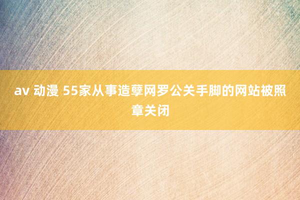 av 动漫 55家从事造孽网罗公关手脚的网站被照章关闭