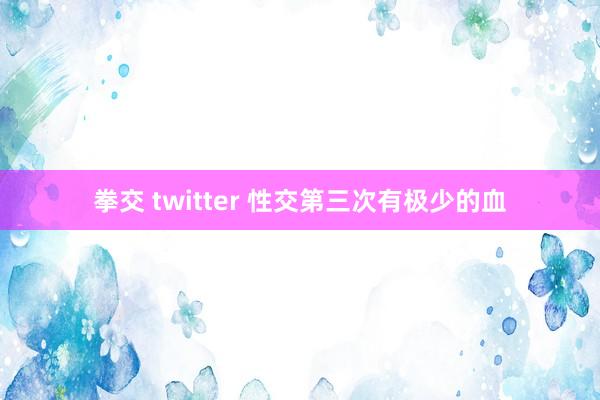 拳交 twitter 性交第三次有极少的血