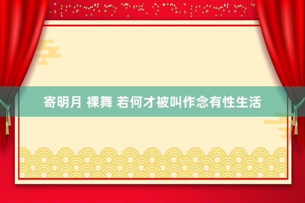 寄明月 裸舞 若何才被叫作念有性生活