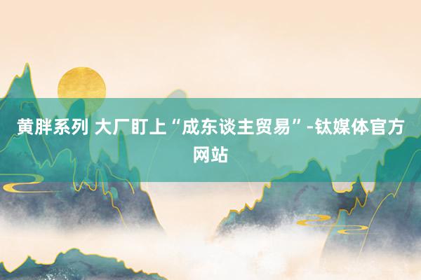 黄胖系列 大厂盯上“成东谈主贸易”-钛媒体官方网站