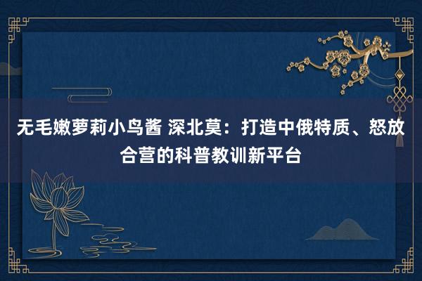 无毛嫩萝莉小鸟酱 深北莫：打造中俄特质、怒放合营的科普教训新平台