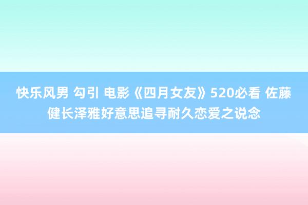 快乐风男 勾引 电影《四月女友》520必看 佐藤健长泽雅好意思追寻耐久恋爱之说念