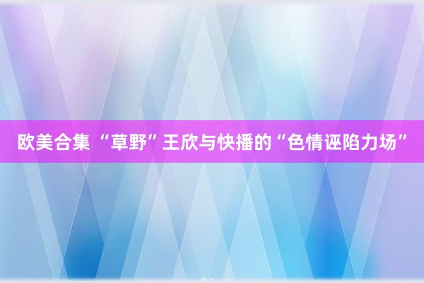 欧美合集 “草野”王欣与快播的“色情诬陷力场”