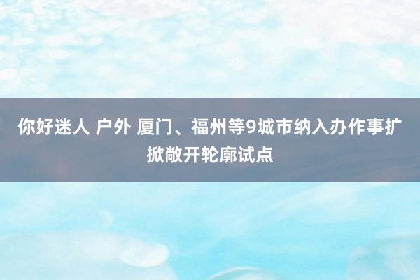 你好迷人 户外 厦门、福州等9城市纳入办作事扩掀敞开轮廓试点