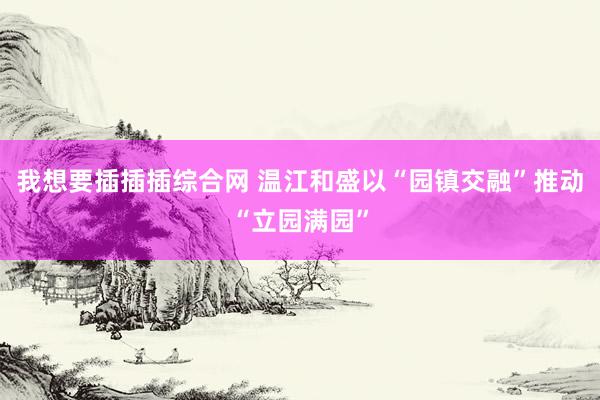 我想要插插插综合网 温江和盛以“园镇交融”推动“立园满园”