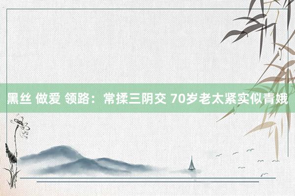 黑丝 做爱 领路：常揉三阴交 70岁老太紧实似青娥