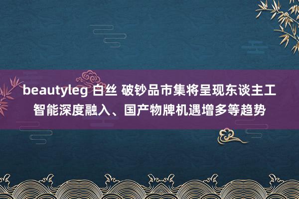 beautyleg 白丝 破钞品市集将呈现东谈主工智能深度融入、国产物牌机遇增多等趋势