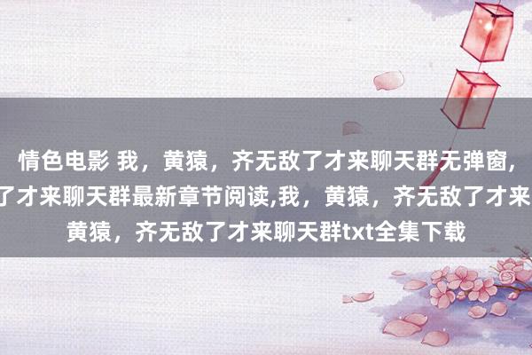情色电影 我，黄猿，齐无敌了才来聊天群无弹窗，我，黄猿，齐无敌了才来聊天群最新章节阅读，我，黄猿，齐无敌了才来聊天群txt全集下载