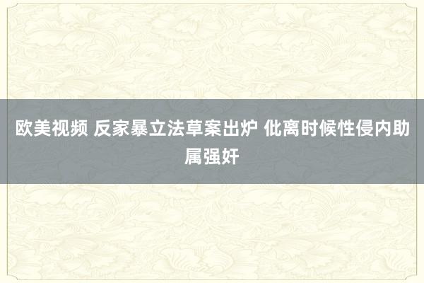 欧美视频 反家暴立法草案出炉 仳离时候性侵内助属强奸