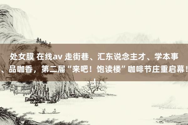 处女膜 在线av 走街巷、汇东说念主才、学本事、品咖香，第二届“来吧！饱读楼”咖啡节庄重启幕！