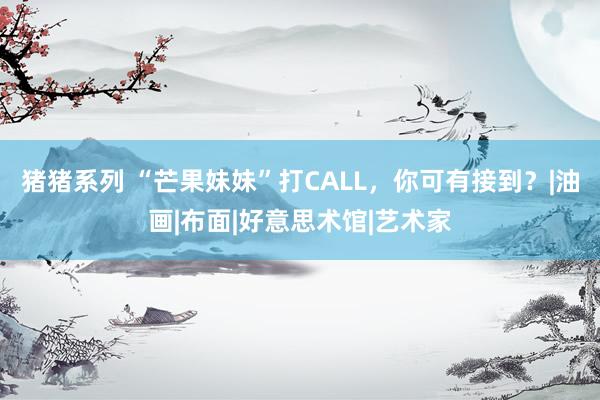 猪猪系列 “芒果妹妹”打CALL，你可有接到？|油画|布面|好意思术馆|艺术家