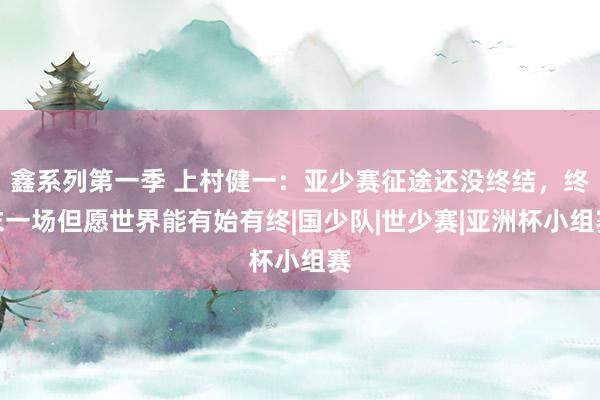 鑫系列第一季 上村健一：亚少赛征途还没终结，终末一场但愿世界能有始有终|国少队|世少赛|亚洲杯小组赛