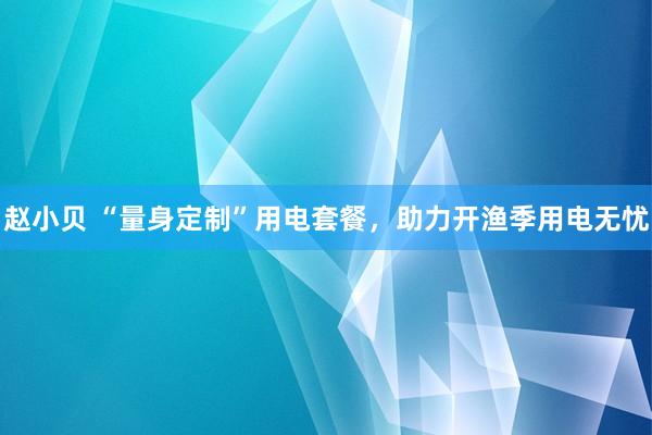 赵小贝 “量身定制”用电套餐，助力开渔季用电无忧