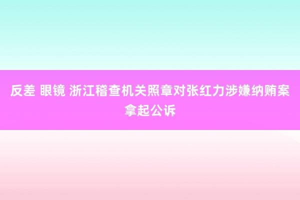 反差 眼镜 浙江稽查机关照章对张红力涉嫌纳贿案拿起公诉