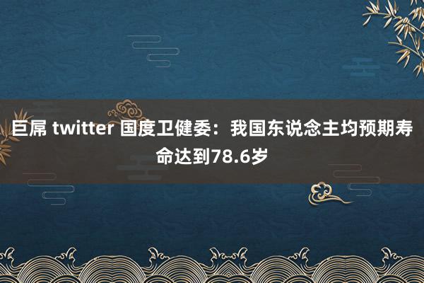 巨屌 twitter 国度卫健委：我国东说念主均预期寿命达到78.6岁