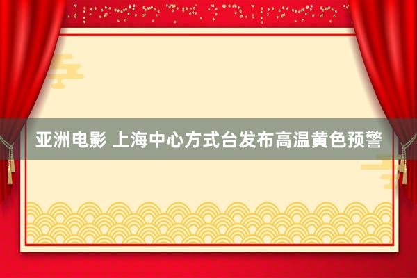 亚洲电影 上海中心方式台发布高温黄色预警
