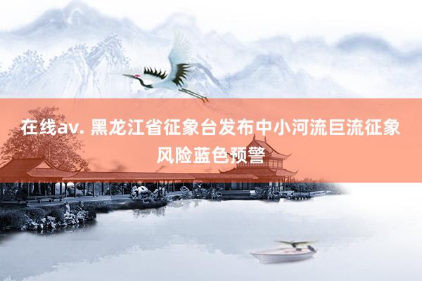 在线av. 黑龙江省征象台发布中小河流巨流征象风险蓝色预警