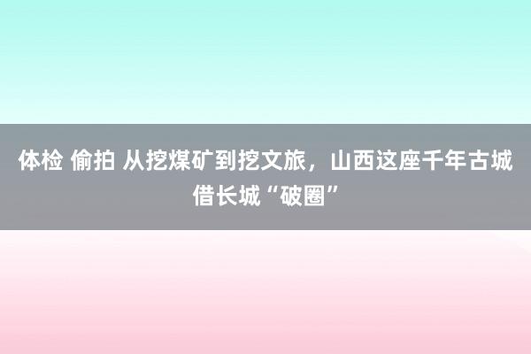体检 偷拍 从挖煤矿到挖文旅，山西这座千年古城借长城“破圈”