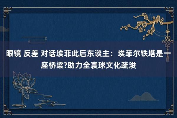 眼镜 反差 对话埃菲此后东谈主：埃菲尔铁塔是一座桥梁?助力全寰球文化疏浚