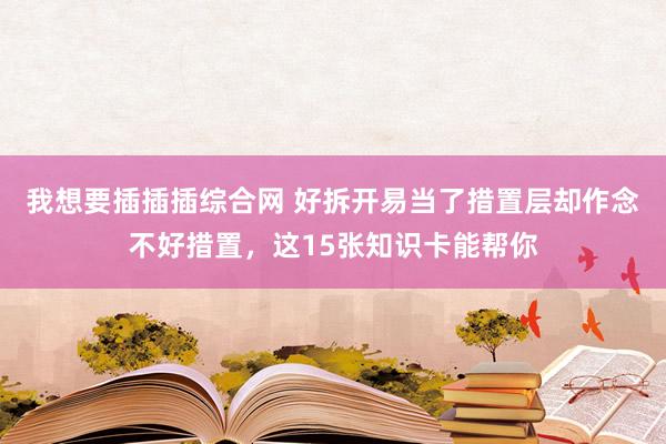 我想要插插插综合网 好拆开易当了措置层却作念不好措置，这15张知识卡能帮你