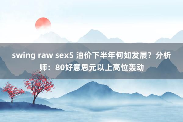 swing raw sex5 油价下半年何如发展？分析师：80好意思元以上高位轰动