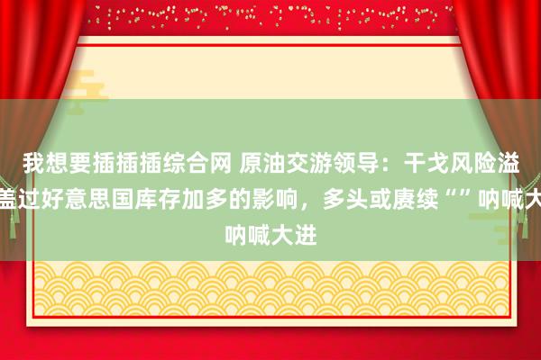 我想要插插插综合网 原油交游领导：干戈风险溢价盖过好意思国库存加多的影响，多头或赓续“”呐喊大进