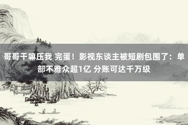 哥哥干嘛压我 完蛋！影视东谈主被短剧包围了：单部不雅众超1亿 分账可达千万级