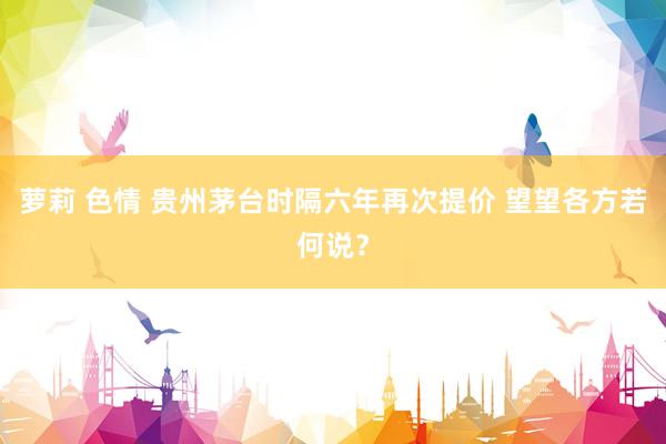 萝莉 色情 贵州茅台时隔六年再次提价 望望各方若何说？
