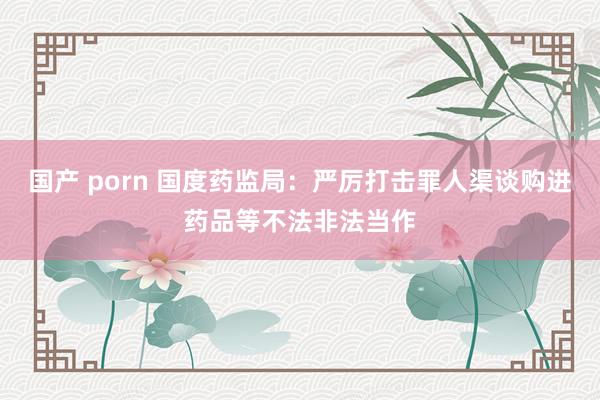 国产 porn 国度药监局：严厉打击罪人渠谈购进药品等不法非法当作