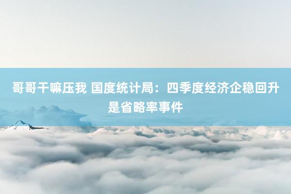 哥哥干嘛压我 国度统计局：四季度经济企稳回升是省略率事件