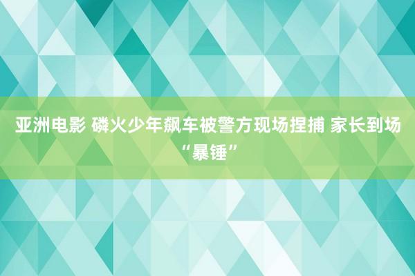 亚洲电影 磷火少年飙车被警方现场捏捕 家长到场“暴锤”