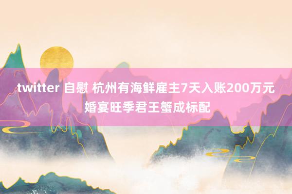 twitter 自慰 杭州有海鲜雇主7天入账200万元 婚宴旺季君王蟹成标配